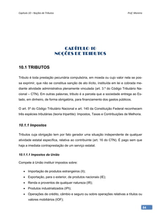 Capítulo 10 – Noções de Tributos                                                Prof. Moreira 




                                       CAPÍTULO 10
                                    NOÇÕES DE TRIBUTOS


10.1 TRIBUTOS

Tributo é toda prestação pecuniária compulsória, em moeda ou cujo valor nela se pos-
sa exprimir, que não se constitua sanção de ato ilícito, instituída em lei e cobrada me-
diante atividade administrativa plenamente vinculada (art. 3.º do Código Tributário Na-
cional – CTN). Em outras palavras, tributo é a parcela que a sociedade entrega ao Es-
tado, em dinheiro, de forma obrigatória, para financiamento dos gastos públicos.

O art. 5º do Código Tributário Nacional e art. 145 da Constituição Federal reconhecem
três espécies tributárias (teoria tripartite): Impostos, Taxas e Contribuições de Melhoria.


10.1.1 Impostos

Tributos cuja obrigação tem por fato gerador uma situação independente de qualquer
atividade estatal específica, relativa ao contribuinte (art. 16 do CTN). É pago sem que
haja a imediata contraprestação de um serviço estatal.

10.1.1.1 Impostos da União

Compete à União instituir impostos sobre:

     Importação de produtos estrangeiros (II);
     Exportação, para o exterior, de produtos nacionais (IE);
     Renda e proventos de qualquer natureza (IR);
     Produtos industrializados (IPI);
     Operações de crédito, câmbio e seguro ou sobre operações relativas a títulos ou
        valores mobiliários (IOF);

                                                                                              84
 