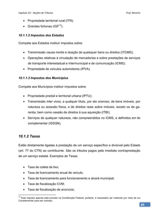 Capítulo 10 – Noções de Tributos                                                                    Prof. Moreira 


      Propriedade territorial rural (ITR);
      Grandes fortunas (IGF13).

10.1.1.2 Impostos dos Estados

Compete aos Estados instituir impostos sobre:

      Transmissão causa mortis e doação de quaisquer bens ou direitos (ITCMD);
      Operações relativas à circulação de mercadorias e sobre prestações de serviços
        de transporte interestadual e intermunicipal e de comunicação (ICMS);
      Propriedade de veículos automotores (IPVA).

10.1.1.3 Impostos dos Municípios

Compete aos Municípios instituir impostos sobre:

      Propriedade predial e territorial urbana (IPTU);
      Transmissão inter vivos, a qualquer título, por ato oneroso, de bens imóveis, por
        natureza ou acessão física, e de direitos reais sobre imóveis, exceto os de ga-
        rantia, bem como cessão de direitos à sua aquisição (ITBI);
      Serviços de qualquer natureza, não compreendidos no ICMS, e definidos em lei
        complementar (ISSQN).



10.1.2 Taxas

Estão diretamente ligadas à prestação de um serviço específico e divisível pelo Estado
(art. 77 do CTN) ao contribuinte. São os tributos pagos pela imediata contraprestação
de um serviço estatal. Exemplos de Taxas:


      Taxa de coleta de lixo;
      Taxa de licenciamento anual de veículo;
      Taxa de licenciamento para funcionamento e alvará municipal;
      Taxa de fiscalização CVM;
      Taxa de fiscalização de anúncios;

13
  Este imposto apenas está previsto na Constituição Federal, portanto, é necessário ser instituído por meio de Lei
Complementar para ser cobrado.
                                                                                                                     85
 