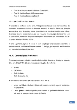 Capítulo 10 – Noções de Tributos                                            Prof. Moreira 


     Taxa do registro do comércio (Juntas Comerciais);
     Taxa de fiscalização de vigilância sanitária;
     Taxa de fiscalização da aviação civil;


10.1.2.1 O Confronto Taxa × Tarifa

A taxa não se confunde com a tarifa. O traço marcante que deve diferenciar taxa de
tarifa está na inerência ou não da atividade à função do Estado. Se houver evidente
vinculação e nexo do serviço com o desempenho de função eminentemente estatal,
teremos a taxa. Se presenciarmos, por sua vez, uma desvinculação deste serviço com
a ação estatal, inexistindo óbice ao desempenho da atividade por particulares, vislum-
brar-se-á a tarifa. (SABBAG, 2008).

A tarifa é, portanto, o preço de venda do bem, exigido por empresas concessionárias e
permissionárias, como se vendedoras fossem. O pedágio, por exemplo, é considerado
um exemplo de tarifa e não de taxa.



10.1.3 Contribuições de Melhoria

Tributos cobrados em relação à valorização imobiliária decorrente de alguma obra pú-
blica (art. 81 do CTN). São exemplos de contribuições de melhoria:

     Asfalto;
     Calçamento;
     Rede de água;
     Rede de esgoto, etc.

A cobrança da contribuição de melhoria tem como “teto” o:

     Limite individual: não é permitida a cobrança em montante superior ao da valo-
        rização obtida;
     Limite global: a arrecadação no pode exceder ao gasto realizado com a obra,
        sob pena de enriquecimento injusto do Estado.




                                                                                         86
 