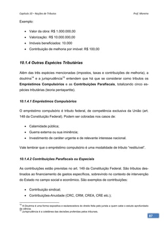 Capítulo 10 – Noções de Tributos                                                                     Prof. Moreira 

Exemplo:

      Valor da obra: R$ 1.000.000,00
      Valorização: R$ 10.000.000,00
      Imóveis beneficiados: 10.000
      Contribuição de melhoria por imóvel: R$ 100,00



10.1.4 Outras Espécies Tributárias

Além das três espécies mencionadas (impostos, taxas e contribuições de melhoria), a
doutrina14 e a jurisprudência15 entendem que há que se considerar como tributos os
Empréstimos Compulsórios e as Contribuições Parafiscais, totalizando cinco es-
pécies tributárias (teoria pentapartite).


10.1.4.1 Empréstimos Compulsórios

O empréstimo compulsório é tributo federal, de competência exclusiva da União (art.
148 da Constituição Federal). Podem ser cobradas nos casos de:

      Calamidade pública;
      Guerra externa ou sua iminência;
      Investimento de caráter urgente e de relevante interesse nacional.

Vale lembrar que o empréstimo compulsório é uma modalidade de tributo “restituível”.


10.1.4.2 Contribuições Parafiscais ou Especiais

As contribuições estão previstas no art. 149 da Constituição Federal. São tributos des-
tinados ao financiamento de gastos específicos, sobrevindo no contexto de intervenção
do Estado no campo social e econômico. São exemplos de contribuições:

      Contribuição sindical;
      Contribuições-Anuidade (CRC, CRM, CREA, CRE etc.);

14
   A Doutrina é uma forma expositiva e esclarecedora do direito feita pelo jurista a quem cabe o estudo aprofundado
da ciência.
15
   Jurisprudência é a coletânea das decisões proferidas pelos tribunais.
                                                                                                                      87
 