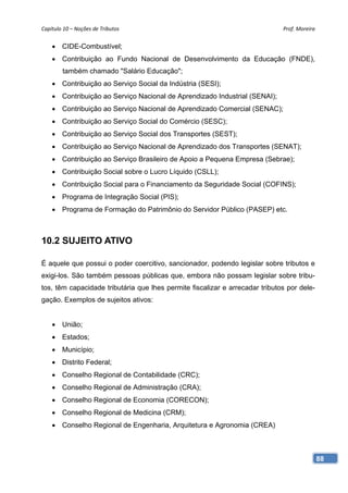 Capítulo 10 – Noções de Tributos                                              Prof. Moreira 


     CIDE-Combustível;
     Contribuição ao Fundo Nacional de Desenvolvimento da Educação (FNDE),
        também chamado "Salário Educação";
     Contribuição ao Serviço Social da Indústria (SESI);
     Contribuição ao Serviço Nacional de Aprendizado Industrial (SENAI);
     Contribuição ao Serviço Nacional de Aprendizado Comercial (SENAC);
     Contribuição ao Serviço Social do Comércio (SESC);
     Contribuição ao Serviço Social dos Transportes (SEST);
     Contribuição ao Serviço Nacional de Aprendizado dos Transportes (SENAT);
     Contribuição ao Serviço Brasileiro de Apoio a Pequena Empresa (Sebrae);
     Contribuição Social sobre o Lucro Líquido (CSLL);
     Contribuição Social para o Financiamento da Seguridade Social (COFINS);
     Programa de Integração Social (PIS);
     Programa de Formação do Patrimônio do Servidor Público (PASEP) etc.



10.2 SUJEITO ATIVO

É aquele que possui o poder coercitivo, sancionador, podendo legislar sobre tributos e
exigi-los. São também pessoas públicas que, embora não possam legislar sobre tribu-
tos, têm capacidade tributária que lhes permite fiscalizar e arrecadar tributos por dele-
gação. Exemplos de sujeitos ativos:


     União;
     Estados;
     Município;
     Distrito Federal;
     Conselho Regional de Contabilidade (CRC);
     Conselho Regional de Administração (CRA);
     Conselho Regional de Economia (CORECON);
     Conselho Regional de Medicina (CRM);
     Conselho Regional de Engenharia, Arquitetura e Agronomia (CREA)



                                                                                            88
 
