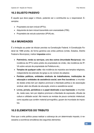 Capítulo 10 – Noções de Tributos                                              Prof. Moreira 


10.3 SUJEITO PASSIVO
É aquele que deve pagar o tributo, podendo ser o contribuinte ou o responsável. E-
xemplos:

     Proprietário do bem imóvel (IPTU);
     Adquirente do bem imóvel transmitido com onerosidade (ITBI);
     Proprietário de veículo automotor (IPVA) etc.



10.4 IMUNIDADES

É a limitação ao poder de tributar prevista na Constituição Federal. A Constituição Fe-
deral de 1988 proíbe, de forma genérica aos entes políticos (União, Estados, Distrito
Federal e Municípios), instituir impostos sobre:

       Patrimônio, renda ou serviços, uns dos outros (Imunidade Recíproca): não
        incidência de IPTU sobre prédio de propriedade da União; não incidência de IP-
        VA sobre veículo de propriedade da Prefeitura etc.;
     Templos de qualquer culto: não incidência de impostos aos templos religiosos,
        independente da extensão da igreja ou do número de adeptos;
     Partidos políticos, entidades sindicais de trabalhadores, instituições de
        educação e entidades de assistência social, sem fins lucrativos: a imunida-
        de destes entes tem por objetivo promover a liberdade política e de associação
        sindical, além da difusão da educação, ensino e assistência social;
     Livros, jornais, periódicos e o papel destinado a sua impressão: a imunida-
        de, neste caso, tem por objetivo promover a liberdade de expressão, difusão da
        cultura e utilidade social. Até mesmo as revistas de pouco conteúdo intelectual,
        como aquelas que contêm material pornográfico, gozam de imunidade de impos-
        tos.



10.5 ELEMENTOS DO TRIBUTO

Para que o ente político possa realizar a cobrança de um determinado imposto, é ne-
cessária a ocorrência simultânea dos seguintes elementos:

                                                                                           89
 