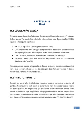 Capítulo 11 – ICMS                                                             Prof. Moreira 




                                   CAPÍTULO 11
                                      ICMS

11.1 LEGISLAÇÃO BÁSICA

O Imposto sobre Operações Relativas à Circulação de Mercadorias e sobre Prestações
de Serviços de Transporte Interestadual e Intermunicipal e de Comunicação (ICMS) é
regulado pela seguinte legislação:

       Art. 155, II e § 2.º, da Constituição Federal de 1988;
       Lei Complementar n.º 87/96 (que complementa os dispositivos constitucionais e
        traz regras gerais para a cobrança do ICMS, válida para todos os Estados;
       Lei n.º 6.374/89 (instituidora do imposto no Estado de São Paulo); e
       Decreto n.º 45.490/2000 (que aprovou o Regulamento do ICMS do Estado de
        São Paulo – RICMS/SP).

Além das normas citadas, a legislação do Estado também é complementada por inú-
meros atos complementares que são baixados pela Secretaria da Fazenda do Estado
(Resoluções, Portarias, Comunicados etc.).


11.2 TRIBUTO INDIRETO

É aquele em que o valor do tributo está incluso no preço da mercadoria ou serviço ad-
quirido pelo consumidor final, sendo o comerciante mero repassador destes valores
aos cofres públicos. Os empresários que produziram e comercializaram são os contri-
buintes de direito, ou seja, responderão pelo pagamento desses tributos perante o Fis-
co. Entretanto, o contribuinte de fato é o consumidor, que arcou com todo o ônus tribu-
tário. Além do ICMS, outros exemplos de tributos indiretos são: ISS, COFINS, PASEP.




                                                                                            92
 