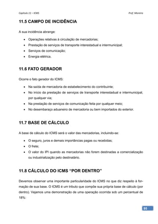 Capítulo 11 – ICMS                                                            Prof. Moreira 


11.5 CAMPO DE INCIDÊNCIA

A sua incidência abrange:

       Operações relativas à circulação de mercadorias;
       Prestação de serviços de transporte interestadual e intermunicipal;
       Serviços de comunicação;
       Energia elétrica.


11.6 FATO GERADOR

Ocorre o fato gerador do ICMS:

       Na saída de mercadoria de estabelecimento do contribuinte;
       No início da prestação de serviços de transporte interestadual e intermunicipal,
        por qualquer via;
       Na prestação de serviços de comunicação feita por qualquer meio;
       No desembaraço aduaneiro de mercadoria ou bem importados do exterior.



11.7 BASE DE CÁLCULO

A base de cálculo do ICMS será o valor das mercadorias, incluindo-se:

       O seguro, juros e demais importâncias pagas ou recebidas;
       O frete;
       O valor do IPI quando as mercadorias não forem destinadas a comercialização
        ou industrialização pelo destinatário.



11.8 CÁLCULO DO ICMS “POR DENTRO”

Devemos observar uma importante particularidade do ICMS no que diz respeito à for-
mação de sua base. O ICMS é um tributo que compõe sua própria base de cálculo (por
dentro). Vejamos uma demonstração de uma operação ocorrida sob um percentual de
18%:


                                                                                           95
 