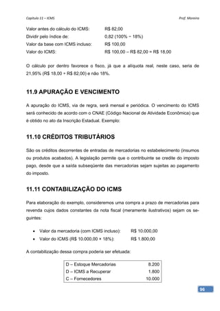 Capítulo 11 – ICMS                                                         Prof. Moreira 

Valor antes do cálculo do ICMS:          R$ 82,00
Dividir pelo índice de:                  0,82 (100% − 18%)
Valor da base com ICMS incluso:          R$ 100,00
Valor do ICMS:                           R$ 100,00 – R$ 82,00 = R$ 18,00


O cálculo por dentro favorece o fisco, já que a alíquota real, neste caso, seria de
21,95% (R$ 18,00 ÷ R$ 82,00) e não 18%.



11.9 APURAÇÃO E VENCIMENTO

A apuração do ICMS, via de regra, será mensal e periódica. O vencimento do ICMS
será conhecido de acordo com o CNAE (Código Nacional de Atividade Econômica) que
é obtido no ato da Inscrição Estadual. Exemplo:


11.10 CRÉDITOS TRIBUTÁRIOS

São os créditos decorrentes de entradas de mercadorias no estabelecimento (insumos
ou produtos acabados). A legislação permite que o contribuinte se credite do imposto
pago, desde que a saída subseqüente das mercadorias sejam sujeitas ao pagamento
do imposto.


11.11 CONTABILIZAÇÃO DO ICMS

Para elaboração do exemplo, consideremos uma compra a prazo de mercadorias para
revenda cujos dados constantes da nota fiscal (meramente ilustrativos) sejam os se-
guintes:

       Valor da mercadoria (com ICMS incluso):       R$ 10.000,00
       Valor do ICMS (R$ 10.000,00 × 18%):           R$ 1.800,00

A contabilização dessa compra poderia ser efetuada:

                      D – Estoque Mercadorias                 8.200
                      D – ICMS a Recuperar                    1.800
                      C – Fornecedores                       10.000

                                                                                        96
 