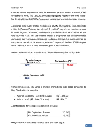 Capítulo 11 – ICMS                                                           Prof. Moreira 

Como se verifica, separamos o valor da mercadoria em duas contas: o valor do ICMS
que sobre ela incidiu (R$ 1.800,00, embutido no preço) foi registrado em conta especí-
fica do Ativo Circulante (ICMS a Recuperar), que representa um direito para a empresa.


A diferença entre o valor total da mercadoria e o ICMS (R$ 8.200) foi, então, registrado
a título de Estoque (Estoque Mercadorias). A crédito (Fornecedores) registramos o va-
lor total a pagar (R$ 10.000,00). Isso significa que contabilizamos a mercadoria por seu
valor líquido do ICMS, uma vez que esse imposto é recuperável, pois será compensado
com aquele que tivermos que pagar pelas vendas que fizermos. Em outras palavras: ao
comprarmos mercadoria para revenda, estamos “comprando”, também, ICMS compen-
sável. Portanto, o preço é parte mercadoria, parte ICMS a recuperar.


Os razonetes relativos ao lançamento de compra teriam a seguinte configuração:



                       Mercadorias para
                                                    Fornecedores (PC)
                         Revenda (AC)
                      8.200                                        10.000




                 ICMS a Recuperar (AC)
                      1.800



Consideramos agora, uma venda a prazo de mercadorias cujos dados constantes da
Nota Fiscal sejam os seguintes:

       Valor da Mercadoria (com ICMS incluso):      R$ 15.000,00
       Valor do ICMS (R$ 15.000,00 × 18%):          R$ 2.700,00


A contabilização da venda poderia ser assim efetuada:


                         D – Duplicatas a Receber           15.000
                         C – Receita de Vendas              15.000


O registro do ICMS incidente na venda seria feito como segue:
                                                                                           97
 