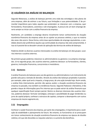 Controladoria II                                                                          Prof. Moreira 


2) USUÁRIOS DA ANÁLISE DE BALANÇOS 

Segundo Matarazzo, a análise de balanços permite uma visão das estratégias e dos planos de 
uma empresa, além de estimar o seu futuro, suas limitações e suas potencialidades. É de pri‐
mordial  importância  para  todos  aqueles  que  pretendam  se  relacionar  com  a  empresa,  quer 
fornecedores, financiadores, acionistas e até empregados. A procura de um bom emprego de‐
veria sempre se iniciar com a análise financeira da empresa.  
 
Realmente,  um  candidato  a  emprego  deveria  inicialmente  tomar  conhecimento  da  situação 
econômico‐financeira da empresa antes de se sujeitar ao processo seletivo, o que na maioria 
das vezes não ocorre. Dessa forma, entre duas oportunidades de emprego equivalentes, o can‐
didato deveria dar preferência àquela cuja continuidade da empresa não está comprometida. E 
isso só é possível de se descobrir através da aplicação das técnicas de análise de balanços. 
 
Podemos dividir os diversos usuários interessados na análise de balanços em dois grupos: usuá‐
rios internos e usuários externos. 
 
No primeiro grupo podemos relacionar os administradores ou gestores e os próprios emprega‐
dos. Já no segundo grupo, dos usuários externos, podemos destacar: os fornecedores, clientes, 
governo, instituições financeiras, concorrentes e investidores. 
         
2.1) Gestores 
 
A análise financeira de balanços para uso dos gestores ou administradores é um instrumento de 
grande valia para a tomada de decisões. Através da análise dos balanços projetados é possível, 
por exemplo, saber qual será o impacto, a longo prazo, de uma ação tomada hoje. Assim sendo, 
a  análise  feita  internamente,  permite  não  apenas  avaliar  a  situação  econômico‐financeira  da 
empresa no passado, mas também as tendências futuras. Segundo Padoveze e Benedicto, é tão 
grande o leque de informações para fins internos que se pode extrair da análise financeira que 
qualquer especificação ficará sempre parcial. Dentre os diversos interesses dos usuários inter‐
nos, podemos destacar: formular estratégias; antecipar a possibilidade de pagar dividendos ou 
juros de capital próprio; conhecer a estrutura de capitais; comparar o desempenho com outras 
empresas do mesmo segmento etc. 
          
2.2) Empregados 
 
Conhecer a saúde financeira da empresa, por parte dos empregados, é importante para a avali‐
ação da estabilidade e planejamento do futuro. No entanto, os funcionários só se preocupam 
em tomar conhecimento da situação econômico‐financeira da empresa nas épocas de dissídio 
coletivo, em que são discutidos os reajustes salariais e o aumento dos benefícios. 
 

                                                                                                     4
 