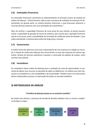 Controladoria II                                                                             Prof. Moreira 


2.6) Instituições Financeiras 
 
As instituições financeiras constituem‐se tradicionalmente no principal usuário do produto da 
análise de balanços. “Historicamente, sabe‐se que o processo de avaliação de empresas foi de‐
senvolvido,  em  grande  parte,  no  sistema  bancário  americano,  o  qual  procurava  relacionar  o 
risco das diversas empresas com suas solicitações de empréstimos.” 
 
Além  de  verificar  a  capacidade  financeira  de  curto  prazo  de  seus  clientes,  os  bancos  buscam 
avaliar a capacidade de geração de lucros da empresa, pois mesmo que a operação financeira 
seja de curto prazo, existe a possibilidade de renovação de crédito por parte do devedor, o que 
acaba estendendo o interesse pela análise de longo prazo, inclusive. 
 
2.7) Concorrentes 
 
A melhor forma de sabermos como está o desempenho de uma empresa em relação ao merca‐
do, é através da análise dos balanços dos concorrentes, ou seja, das empresas do mesmo seg‐
mento.  Através  de  técnicas  estatísticas  é  possível  a  construção  de  padrões  de  análise,  como 
veremos mais adiante. 
 
2.8) Investidores 
 
Os investidores fazem análise de balanços para a avaliação do custo de oportunidade no mo‐
mento de aplicar seus recursos na aquisição de ações ou debêntures. As análises que mais inte‐
ressam os investidores é a da rentabilidade e da lucratividade. Também levam em conta outros 
fatores relacionados ao preço e à valorização das ações no mercado mobiliário. 


          

3) METODOLOGIA DE ANÁLISE 

 
                    “A Análise de Balanços baseia‐se no raciocínio científico”
 
Na maioria das ciências, o processo de tomada de decisões obedece mais ou menos a seqüên‐
cia da figura a seguir:   
                                                     




 
                                                                                                        6
 