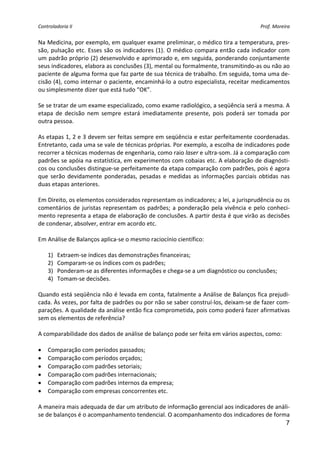 Controladoria II                                                                            Prof. Moreira 


Na Medicina, por exemplo, em qualquer exame preliminar, o médico tira a temperatura, pres‐
são,  pulsação  etc.  Esses  são  os  indicadores  (1).  O  médico  compara  então  cada  indicador  com 
um padrão próprio (2) desenvolvido e aprimorado e, em seguida, ponderando conjuntamente 
seus indicadores, elabora as conclusões (3), mental ou formalmente, transmitindo‐as ou não ao 
paciente de alguma forma que faz parte de sua técnica de trabalho. Em seguida, toma uma de‐
cisão (4), como internar o paciente, encaminhá‐lo a outro especialista, receitar medicamentos 
ou simplesmente dizer que está tudo “OK”. 
 
Se se tratar de um exame especializado, como exame radiológico, a seqüência será a mesma. A 
etapa  de  decisão  nem  sempre  estará  imediatamente  presente,  pois  poderá  ser  tomada  por 
outra pessoa. 
 
As etapas 1, 2 e 3 devem ser feitas sempre em seqüência e estar perfeitamente coordenadas. 
Entretanto, cada uma se vale de técnicas próprias. Por exemplo, a escolha de indicadores pode 
recorrer a técnicas modernas de engenharia, como raio laser e ultra‐som. Já a comparação com 
padrões se apóia na estatística, em experimentos com cobaias etc. A elaboração de diagnósti‐
cos ou conclusões distingue‐se perfeitamente da etapa comparação com padrões, pois é agora 
que  serão  devidamente  ponderadas,  pesadas  e  medidas  as  informações  parciais  obtidas  nas 
duas etapas anteriores. 
 
Em Direito, os elementos considerados representam os indicadores; a lei, a jurisprudência ou os 
comentários  de  juristas  representam  os  padrões;  a  ponderação  pela  vivência  e  pelo  conheci‐
mento representa a etapa de elaboração de conclusões. A partir desta é que virão as decisões 
de condenar, absolver, entrar em acordo etc. 
 
Em Análise de Balanços aplica‐se o mesmo raciocínio científico: 
 
    1) Extraem‐se índices das demonstrações financeiras; 
    2) Comparam‐se os índices com os padrões; 
    3) Ponderam‐se as diferentes informações e chega‐se a um diagnóstico ou conclusões; 
    4) Tomam‐se decisões. 
 
Quando está seqüência não é levada em conta, fatalmente a Análise de Balanços fica prejudi‐
cada. Às vezes, por falta de padrões ou por não se saber construí‐los, deixam‐se de fazer com‐
parações. A qualidade da análise então fica comprometida, pois como poderá fazer afirmativas 
sem os elementos de referência? 
 
A comparabilidade dos dados de análise de balanço pode ser feita em vários aspectos, como: 
 
• Comparação com períodos passados; 
• Comparação com períodos orçados; 
• Comparação com padrões setoriais; 
• Comparação com padrões internacionais; 
• Comparação com padrões internos da empresa; 
• Comparação com empresas concorrentes etc. 
 
A maneira mais adequada de dar um atributo de informação gerencial aos indicadores de análi‐
se de balanços é o acompanhamento tendencial. O acompanhamento dos indicadores de forma 
                                                                                                       7
 