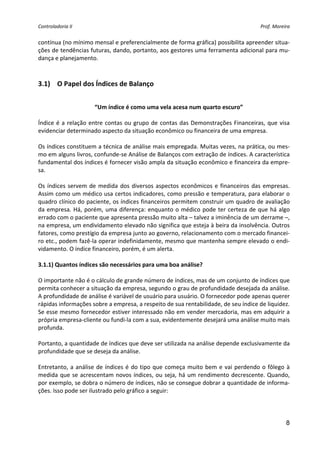 Controladoria II                                                                              Prof. Moreira 


contínua (no mínimo mensal e preferencialmente de forma gráfica) possibilita apreender situa‐
ções de tendências futuras, dando, portanto, aos gestores uma ferramenta adicional para mu‐
dança e planejamento. 
 
      
3.1) O Papel dos Índices de Balanço 


                         “Um índice é como uma vela acesa num quarto escuro” 
                                                          
Índice  é  a  relação  entre  contas  ou  grupo  de  contas  das  Demonstrações  Financeiras,  que  visa 
evidenciar determinado aspecto da situação econômico ou financeira de uma empresa. 
 
Os índices constituem a técnica de análise mais empregada. Muitas vezes, na prática, ou mes‐
mo em alguns livros, confunde‐se Análise de Balanços com extração de índices. A característica 
fundamental dos índices é fornecer visão ampla da situação econômico e financeira da empre‐
sa. 
 
Os  índices  servem  de  medida  dos  diversos  aspectos  econômicos  e  financeiros  das  empresas. 
Assim como um médico usa certos indicadores, como pressão e temperatura, para elaborar o 
quadro clínico do paciente, os índices financeiros permitem construir um quadro de avaliação 
da  empresa.  Há,  porém,  uma  diferença:  enquanto  o  médico  pode  ter  certeza  de  que  há  algo 
errado com o paciente que apresenta pressão muito alta – talvez a iminência de um derrame –, 
na empresa, um endividamento elevado não significa que esteja à beira da insolvência. Outros 
fatores, como prestígio da empresa junto ao governo, relacionamento com o mercado financei‐
ro etc., podem fazê‐la operar indefinidamente, mesmo que mantenha sempre elevado o endi‐
vidamento. O índice financeiro, porém, é um alerta. 
 
3.1.1) Quantos índices são necessários para uma boa análise? 
 
O importante não é o cálculo de grande número de índices, mas de um conjunto de índices que 
permita conhecer a situação da empresa, segundo o grau de profundidade desejada da análise. 
A profundidade de análise é variável de usuário para usuário. O fornecedor pode apenas querer 
rápidas informações sobre a empresa, a respeito de sua rentabilidade, de seu índice de liquidez. 
Se esse mesmo fornecedor estiver interessado não em vender mercadoria, mas em adquirir a 
própria empresa‐cliente ou fundi‐la com a sua, evidentemente desejará uma análise muito mais 
profunda. 
 
Portanto, a quantidade de índices que deve ser utilizada na análise depende exclusivamente da 
profundidade que se deseja da análise.  
 
Entretanto,  a  análise  de  índices  é  do  tipo  que  começa  muito  bem  e  vai  perdendo  o  fôlego  à 
medida  que  se  acrescentam  novos  índices,  ou  seja,  há  um  rendimento  decrescente.  Quando, 
por exemplo, se dobra o número de índices, não se consegue dobrar a quantidade de informa‐
ções. Isso pode ser ilustrado pelo gráfico a seguir: 




                                                                                                         8
 