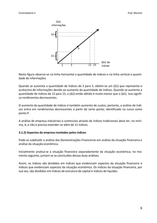 Controladoria II                                                                            Prof. Moreira 




Nesta figura observa‐se na linha horizontal a quantidade de índices e na linha vertical a quanti‐
dade de informações. 
 
Quando se aumenta a quantidade de índices de 2 para 5, obtém‐se um (Δ1) que representa o 
acréscimo de informações devido ao aumento da quantidade de índices. Quando se aumenta a 
quantidade de índices de 12 para 15, o (Δ2) então obtido é muito menor que o (Δ1). Isso signifi‐
ca rendimentos decrescentes.  
 
O aumento da quantidade de índices é também aumento de custos; portanto, a análise de índi‐
ces  entra  em  rendimentos  decrescentes  a  partir  de  certo  ponto,  identificado  na  curva  como 
ponto P. 
 
A análise de empresa industriais e comerciais através de índices tradicionais deve ter, no míni‐
mo, 4, e não é preciso estender‐se além de 11 índices. 
 
3.1.2) Aspectos da empresa revelados pelos índices 

Pode‐se subdividir a análise das Demonstrações Financeiras em análise da situação financeira e 
análise da situação econômica. 
 
Inicialmente  analisa‐se  a  situação  financeira  separadamente  da  situação  econômica;  no  mo‐
mento seguinte, juntam‐se as conclusões dessas duas análises. 
 
Assim,  os  índices  são  divididos  em  índices  que  evidenciam  aspectos  da  situação  financeira  e 
índices que evidenciam aspectos da situação econômica. Os índices da situação financeira, por 
sua vez, são divididos em índices de estrutura de capital e índices de liquidez. 
 
     




                                                                                                       9
 