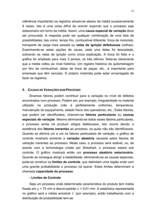 10
referência importante) os registros situam-se abaixo da média sucessivamente
9 vezes. Isto é uma coisa difícil de ocorrer supondo que o processo seja
estacionário em torno da média. Assim, uma causa especial de variação deve
ser procurada. A resposta pode ser qualquer combinação de uma lista de
possibilidades, tais como: tempo frio, combustível diferente, troca de motorista,
transporte de carga mais pesada ou velas de ignição defeituosas (velhas).
Examinando-se estas opções de causa, cada uma delas foi descartada,
sobrando as velas de ignição como única explicação. A troca foi feita e o
gráfico foi ampliado para mais 3 pontos, os três últimos. Nota-se claramente
que a média voltou ao nível histórico. Um registro histórico da quilometragem
por litro de combustível, datas de troca de peças, etc., é importante para
empresas que têm veículos. O próprio motorista pode estar encarregado de
fazer os registros.
5. CAUSAS DE VARIAÇÕES NUM PROCESSO
Diversos fatores podem contribuir para a variação no nível de defeitos
encontrados num processo. Podem ser, por exemplo, irregularidade no material
utilizado na produção (não é perfeitamente uniforme), temperatura,
manutenção do equipamento, estado físico dos operadores, etc.. Estes fatores,
que podem ser identificados, chamam-se fatores particulares ou causas
especiais de variação. Mesmo eliminando-se todos esses fatores particulares,
o processo ainda irá produzir artigos defeituosos. Isto ocorre devido a
existência dos fatores inerentes ao processo, os quais não são identificáveis.
Quando se elimina um a um os fatores particulares de variação, o gráfico de
controle mostrará somente a variação aleatória causada pelos fatores de
variação inerentes ao processo. Neste caso, o processo será estável, ou, de
acordo com a terminologia criada por Shewhart, o processo estará sob
controle. O gráfico mostrará então um processo aleatório estacionário.
Quando se consegue atingir a estabilidade, eliminando-se as causas especiais,
pode-se construir os limites de controle, que delimitam uma região onde com
uma grande probabilidade o processo irá operar. Estes limites determinam a
chamada capacidade do processo.
- Limites de Controle
Seja um processo onde determinada característica do produto tem média
fixada em µ = 74 mm e desvio-padrão σ = 0,01 mm. A estatística representada
no gráfico será a média amostral x (por exemplo), então trabalhando com a
distribuição de probabilidade tem-se:
 