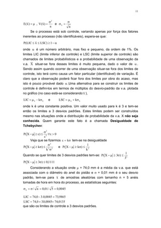 11
µ=)x(E ,
n
)x(V
2
σ
= e σ
σ
x
n
=
Se o processo está sob controle, variando apenas por força dos fatores
inerentes ao processo (não identificáveis), espera-se que:
α−≥≤≤ 1)LSCxLIC(P
onde α é um número arbitrário, mas fixo e pequeno, da ordem de 1%. Os
limites LIC (limite inferior de controle) e LSC (limite superior de controle) são
chamados de limites probabilísticos e a probabilidade de uma observação da
v.a. X situar-se fora desses limites é muito pequena, dado o valor de α .
Sendo assim quando ocorrer de uma observação situar-se fora dos limites de
controle, isto terá como causa um fator particular (identificável) de variação. É
claro que a observação poderá ficar fora dos limites por obra do acaso, mas
isto é pouco provável dado α .Uma alternativa para se construir os limites de
controle é defini-los em termos de múltiplos do desvio-padrão da v.a. plotada
no gráfico (no caso está-se considerando x ),
xx kLIC σ−µ= e LSC kx x= +µ σ
onde k é uma constante positiva. Um valor muito usado para k é 3 e tem-se
então os limites a 3 desvios padrões. Estes limites podem ser construídos
mesmo nas situações onde a distribuição de probabilidade da v.a. X não seja
conhecida. Quem garante este fato é a chamada Desigualdade de
Tchebychev:
0)X(P 2
2
>ε∀
ε
σ
≤ε≥µ−
Veja que se fizermos ε σ= k tem-se na desigualdade
22
2
k
)kX(P
σ
σ
≤σ≥µ− e P X k
k
( )− ≥ ≤µ σ
1
2
Quando se quer limites de 3 desvios padrões tem-se: P X( )− ≥ ≤µ σ3
1
32
1111,0)3X(P ≤σ≥µ−
Considerando a situação onde µ = 74,0 mm é a média da v.a. que está
associada com o diâmetro do anel do pistão e σ = 0,01 mm é o seu desvio
padrão, tem-se para x de amostras aleatórias com tamanho n = 5 anéis
tomadas de hora em hora do processo, as estatísticas seguintes:
0045,05/01,0n/x ==σ=σ
0135,740045,0.30,74LSC
9865,730045,0.30,74LIC
=+=
=−=
que são os limites de controle a 3 desvios padrões.
 