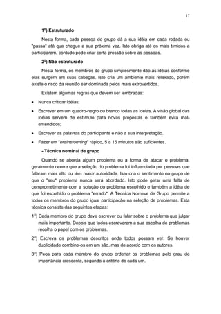 17
1o
) Estruturado
Nesta forma, cada pessoa do grupo dá a sua idéia em cada rodada ou
"passa" até que chegue a sua próxima vez. Isto obriga até os mais tímidos a
participarem, contudo pode criar certa pressão sobre as pessoas.
2o
) Não estruturado
Nesta forma, os membros do grupo simplesmente dão as idéias conforme
elas surgem em suas cabeças. Isto cria um ambiente mais relaxado, porém
existe o risco da reunião ser dominada pelos mais extrovertidos.
Existem algumas regras que devem ser lembradas:
• Nunca criticar idéias;
• Escrever em um quadro-negro ou branco todas as idéias. A visão global das
idéias servem de estímulo para novas propostas e também evita mal-
entendidos;
• Escrever as palavras do participante e não a sua interpretação.
• Fazer um "brainstorming" rápido, 5 a 15 minutos são suficientes.
- Técnica nominal de grupo
Quando se aborda algum problema ou a forma de atacar o problema,
geralmente ocorre que a seleção do problema foi influenciada por pessoas que
falaram mais alto ou têm maior autoridade. Isto cria o sentimento no grupo de
que o "seu" problema nunca será abordado. Isto pode gerar uma falta de
comprometimento com a solução do problema escolhido e também a idéia de
que foi escolhido o problema "errado". A Técnica Nominal de Grupo permite a
todos os membros do grupo igual participação na seleção de problemas. Esta
técnica consiste das seguintes etapas:
1a
) Cada membro do grupo deve escrever ou falar sobre o problema que julgar
mais importante. Depois que todos escreverem a sua escolha de problemas
recolha o papel com os problemas.
2a
) Escreva os problemas descritos onde todos possam ver. Se houver
duplicidade combine-os em um são, mas de acordo com os autores.
3a
) Peça para cada membro do grupo ordenar os problemas pelo grau de
importância crescente, segundo o critério de cada um.
 