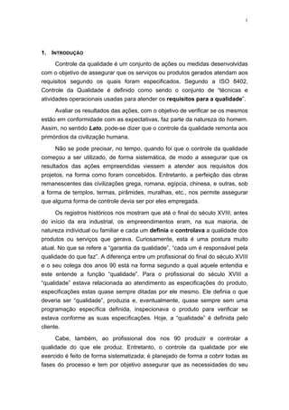 1
1. INTRODUÇÃO
Controle da qualidade é um conjunto de ações ou medidas desenvolvidas
com o objetivo de assegurar que os serviços ou produtos gerados atendam aos
requisitos segundo os quais foram especificados. Segundo a ISO 8402,
Controle da Qualidade é definido como sendo o conjunto de “técnicas e
atividades operacionais usadas para atender os requisitos para a qualidade”.
Avaliar os resultados das ações, com o objetivo de verificar se os mesmos
estão em conformidade com as expectativas, faz parte da natureza do homem.
Assim, no sentido Lato, pode-se dizer que o controle da qualidade remonta aos
primórdios da civilização humana.
Não se pode precisar, no tempo, quando foi que o controle da qualidade
começou a ser utilizado, de forma sistemática, de modo a assegurar que os
resultados das ações empreendidas viessem a atender aos requisitos dos
projetos, na forma como foram concebidos. Entretanto, a perfeição das obras
remanescentes das civilizações grega, romana, egípcia, chinesa, e outras, sob
a forma de templos, termas, pirâmides, muralhas, etc., nos permite assegurar
que alguma forma de controle devia ser por eles empregada.
Os registros históricos nos mostram que até o final do século XVIII, antes
do início da era industrial, os empreendimentos eram, na sua maioria, de
natureza individual ou familiar e cada um definia e controlava a qualidade dos
produtos ou serviços que gerava. Curiosamente, esta é uma postura muito
atual. No que se refere a “garantia da qualidade”, “cada um é responsável pela
qualidade do que faz”. A diferença entre um profissional do final do século XVIII
e o seu colega dos anos 90 está na forma segundo a qual aquele entendia e
este entende a função “qualidade”. Para o profissional do século XVIII a
“qualidade” estava relacionada ao atendimento as especificações do produto,
especificações estas quase sempre ditadas por ele mesmo. Ele definia o que
deveria ser “qualidade”, produzia e, eventualmente, quase sempre sem uma
programação específica definida, inspecionava o produto para verificar se
estava conforme as suas especificações. Hoje, a “qualidade” é definida pelo
cliente.
Cabe, também, ao profissional dos nos 90 produzir e controlar a
qualidade do que ele produz. Entretanto, o controle da qualidade por ele
exercido é feito de forma sistematizada; é planejado de forma a cobrir todas as
fases do processo e tem por objetivo assegurar que as necessidades do seu
 