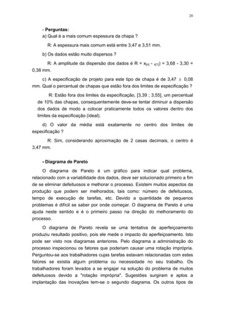 20
- Perguntas:
a) Qual é a mais comum espessura da chapa ?
R: A espessura mais comum está entre 3,47 e 3,51 mm.
b) Os dados estão muito dispersos ?
R: A amplitude da dispersão dos dados é R = x[n] - x[1]) = 3,68 - 3,30 =
0,38 mm.
c) A especificação de projeto para este tipo de chapa é de 3,47 ± 0,08
mm. Qual o percentual de chapas que estão fora dos limites de especificação ?
R: Estão fora dos limites da especificação, [3,39 ; 3,55], um percentual
de 10% das chapas, consequentemente deve-se tentar diminuir a dispersão
dos dados de modo a colocar praticamente todos os valores dentro dos
limites da especificação (ideal).
d) O valor da média está exatamente no centro dos limites de
especificação ?
R: Sim, considerando aproximação de 2 casas decimais, o centro é
3,47 mm.
- Diagrama de Pareto
O diagrama de Pareto é um gráfico para indicar qual problema,
relacionado com a variabilidade dos dados, deve ser solucionado primeiro a fim
de se eliminar defeituosos e melhorar o processo. Existem muitos aspectos da
produção que podem ser melhorados, tais como: número de defeituosos,
tempo de execução de tarefas, etc. Devido a quantidade de pequenos
problemas é difícil se saber por onde começar. O diagrama de Pareto é uma
ajuda neste sentido e é o primeiro passo na direção do melhoramento do
processo.
O diagrama de Pareto revela se uma tentativa de aperfeiçoamento
produziu resultado positivo, pois ele mede o impacto do aperfeiçoamento. Isto
pode ser visto nos diagramas anteriores. Pelo diagrama a administração do
processo inspecionou os fatores que poderiam causar uma rotação imprópria.
Perguntou-se aos trabalhadores cujas tarefas estavam relacionadas com estes
fatores se existia algum problema ou necessidade no seu trabalho. Os
trabalhadores foram levados a se engajar na solução do problema de muitos
defeituosos devido a "rotação imprópria". Sugestões surgiram e aptos a
implantação das inovações tem-se o segundo diagrama. Os outros tipos de
 