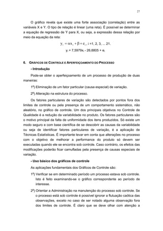27
O gráfico revela que existe uma forte associação (correlação) entre as
variáveis X e Y. O tipo de relação é linear (uma reta). É possível se determinar
a equação de regressão de Y para X, ou seja, a expressão dessa relação por
meio da equação da reta:
iii exy +β+α= , i =1, 2, 3, ... 21.
yi = 7,5979xi - 26,8805 + ei
6. GRÁFICOS DE CONTROLE E APERFEIÇOAMENTO DO PROCESSO
- Introdução
Pode-se obter o aperfeiçoamento de um processo de produção de duas
maneiras:
1a
) Eliminação de um fator particular (causa especial) de variação.
2a
) Alteração na estrutura do processo.
Os fatores particulares de variação são detectados por pontos fora dos
limites de controle ou pela presença de um comportamento sistemático, não
aleatório, no gráfico de controle. Um dos principais objetivos no Controle de
Qualidade é a redução da variabilidade no produto. Os fatores particulares são
o motivo principal da falta de uniformidade dos itens produzidos. Só existe um
modo seguro e com base científica de se descobrir as causas da variabilidade
ou seja de identificar fatores particulares de variação, é a aplicação de
Técnicas Estatísticas. É importante levar em conta que alterações no processo
com o objetivo de melhorar a performance do produto só devem ser
executadas quando ele se encontra sob controle. Caso contrário, os efeitos das
modificações poderão ficar camufladas pela presença de causas especiais de
variação.
- Uso básico dos gráficos de controle
As aplicações fundamentais dos Gráficos de Controle são:
1a
) Verificar se em determinado período um processo estava sob controle.
Isto é feito examinando-se o gráfico correspondente ao período de
interesse.
2a
) Orientar a Administração na manutenção do processo sob controle. Se
o processo está sob controle é possível ignorar a flutuação caótica das
observações, exceto no caso de ser notado alguma observação fora
dos limites de controle. É claro que se deve olhar com atenção a
 