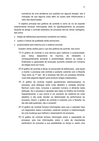 28
ocorrência de uma tendência (um padrão) em alguma direção. Isto é
indicação de que alguma coisa além do acaso está influenciando o
valor das observações.
O objetivo principal dos gráficos de controle é como se viu do exposto
anteriormente fornecer informações úteis no aperfeiçoamento do processo.
Quando se atinge o controle estatístico do processo tem-se várias vantagens,
tais como:
• fração de defeituosos permanece constante (na média);
• custos e índices de qualidade serão previsíveis;
• produtividade será máxima com o sistema corrente.
Existem várias razões para o uso dos gráficos de controle, tais como:
1a
) O gráfico de controle é uma técnica para melhorar a produtividade,
pois: reduz desperdício de insumos, de retrabalho e
consequentemente aumenta a produtividade, diminui os custos e
finalmente a capacidade de produção aumenta (medida em números
de artigos bons por hora).
2a
) O gráfico de controle é eficaz na prevenção de defeituosos, pois ajuda
a manter o processo sob controle e portanto coerente com a filosofia
“faça certo na 1a
vez”. Se a empresa não tem um processo eficiente,
você está pagando alguém para produzir artigos inadequados.
3a
) O gráfico de controle impede ajustamentos desnecessários no
processo, pois distingue entre ruído aleatório e variação anormal.
Nenhum outro meio, inclusive o operador humano, é eficiente nesta
distinção. Se o processo é ajustado sem base no Gráfico de Controle,
freqüentemente, o que ocorre é um aumento da variância do ruído
aleatório e isto pode resultar na deterioração da performance do
processo. Assim, o gráfico de controle é coerente com a filosofia “se
ele não está quebrado, não o conserte”.
4a
) O gráfico de controle fornece informações para que o operador faça
um diagnostico sobre o processo, podendo conduzir a implementação
de uma mudança que melhore o desempenho do processo.
5a
) O gráfico de controle fornece informação sobre a capacidade do
processo, pois traz informações sobre o valor de importantes
parâmetros do processo e sua estabilidade no tempo e, assim uma
 