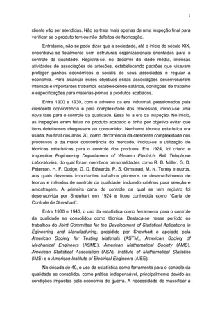 2
cliente vão ser atendidas. Não se trata mais apenas de uma inspeção final para
verificar se o produto tem ou não defeitos de fabricação.
Entretanto, não se pode dizer que a sociedade, até o início do século XIX,
encontrava-se totalmente sem estruturas organizacionais orientadas para o
controle da qualidade. Registra-se, no decorrer da idade média, intensas
atividades de associações de artesões, estabelecendo padrões que visavam
proteger ganhos econômicos e sociais de seus associados e regular a
economia. Para alcançar esses objetivos essas associações desenvolveram
intensos e importantes trabalhos estabelecendo salários, condições de trabalho
e especificações para matérias-primas e produtos acabados.
Entre 1900 e 1930, com o advento da era industrial, pressionados pela
crescente concorrência e pela complexidade dos processos, iniciou-se uma
nova fase para o controle da qualidade. Essa foi a era da inspeção. No início,
as inspeções eram feitas no produto acabado e tinha por objetivo evitar que
itens defeituosos chegassem ao consumidor. Nenhuma técnica estatística era
usada. No final dos anos 20, como decorrência da crescente complexidade dos
processos e da maior concorrência do mercado, iniciou-se a utilização de
técnicas estatísticas para o controle dos produtos. Em 1924, foi criado o
Inspection Engineering Departament of Western Electric’s Bell Telephone
Laboratories, do qual foram membros personalidades como R. B. Miller, G. D.
Peterson, H. F. Dodge, G. D. Edwards, P. S. Olmstead, M. N. Torrey e outros,
aos quais devemos importantes trabalhos pioneiros de desenvolvimento de
teorias e métodos de controle da qualidade, incluindo critérios para seleção e
amostragem. A primeira carta de controle da qual se tem registro foi
desenvolvida por Shewhart em 1924 e ficou conhecida como “Carta de
Controle de Shewhart”.
Entre 1930 e 1940, o uso da estatística como ferramenta para o controle
da qualidade se consolidou como técnica. Destaca-se nesse período os
trabalhos do Joint Committee for the Development of Statistical Aplications in
Egineering and Manufacturing, presidido por Shewhart e apoiado pela
American Society for Testing Materials (ASTM), American Society of
Mechanical Engineers (ASME), American Mathematical Society (AMS),
American Statistical Association (ASA), Institute of Mathematical Statistics
(IMS) e o American Institute of Electrical Engineers (AIEE).
Na década de 40, o uso da estatística como ferramenta para o controle da
qualidade se consolidou como prática indispensável, principalmente devido às
condições impostas pela economia de guerra. A necessidade de massificar a
 