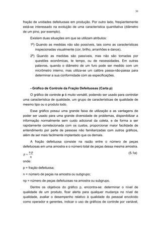 30
fração de unidades defeituosas em produção. Por outro lado, freqüentemente
está-se interessado na evolução de uma característica quantitativa (diâmetro
de um pino, por exemplo).
Existem duas situações em que se utilizam atributos:
1a
) Quando as medidas não são possíveis, tais como as características
inspecionadas visualmente (cor, brilho, arranhões e danos).
2a
) Quando as medidas são passíveis, mas não são tomadas por
questões econômicas, te tempo, ou de necessidades. Em outras
palavras, quando o diâmetro de um furo pode ser medido com um
micrômetro interno, mas utiliza-se um calibre passa-não-passa para
determinar a sua conformidade com as especificações.
- Gráfico de Controle da Fração Defeituosas (Carta p)
O gráfico de controle p é muito versátil, podendo ser usado para controlar
uma característica de qualidade, um grupo de características de qualidade de
mesmo tipo ou o produto todo.
Esse gráfico possui uma grande faixa de utilização e as vantagens de
poder ser usado para uma grande diversidade de problemas, disponibilizar a
informação normalmente sem custo adicional da coleta, e de forma a ser
rapidamente correlacionada com os custos, proporcionar maior facilidade de
entendimento por parte de pessoas não familiarizadas com outros gráficos,
além de ser mais facilmente implantado que os demais.
A fração defeituosa consiste na razão entre o número de peças
defeituosas em uma amostra e o número total de peças dessa mesma amostra.
n
pn
p = (5.1a)
onde:
p = fração defeituosa;
n = número de peças na amostra ou subgrupo;
np = número de peças defeituosas na amostra ou subgrupo.
Dentre os objetivos do gráfico p, encontra-se: determinar o nível de
qualidade de um produto, ficar alerta para qualquer mudança no nível de
qualidade, avaliar o desempenho relativo à qualidade do pessoal envolvido
como operador e gerentes, indicar o uso de gráficos de controle por variável,
 