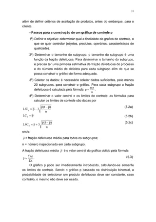 31
além de definir critérios de aceitação de produtos, antes do embarque, para o
cliente.
- Passos para a construção de um gráfico de controle p
1o
) Definir o objetivo: determinar qual a finalidade do gráfico de controle, o
que se quer controlar (objetos, produtos, operários, características de
qualidade).
2o
) Determinar o tamanho do subgrupo: o tamanho do subgrupo é uma
função da fração defeituosa. Para determinar o tamanho do subgrupo,
é preciso ter uma primeira estimativa da fração defeituosa do processo
e do número médio de defeitos para cada subgrupo afim de que se
possa construir o gráfico de forma adequada.
3o
) Coletar os dados: é necessário coletar dados suficientes, pelo menos
20 subgrupos, para construir o gráfico. Para cada subgrupo a fração
defeituosa é calculada pela fórmula
n
pn
p = .
4o
) Determinar o valor central e os limites de controle: as fórmulas para
calcular os limites de controle são dadas por
n
)p1(p
3pLICp
−
−=
(5.2a)
pLCp = (5.2b)
n
)p1(p
3pLSCp
−
+=
(5.2c)
onde:
p = fração defeituosa média para todos os subgrupos;
n = número inspecionado em cada subgrupo.
A fração defeituosa média p é o valor central do gráfico obtido pela fórmula
n
np
p
Σ
Σ
= (5.3)
O gráfico p pode ser imediatamente introduzido, calculando-se somente
os limites de controle. Sendo o gráfico p baseado na distribuição binomial, a
probabilidade de selecionar um produto defeituoso deve ser constante, caso
contrário, o mesmo não deve ser usado.
 