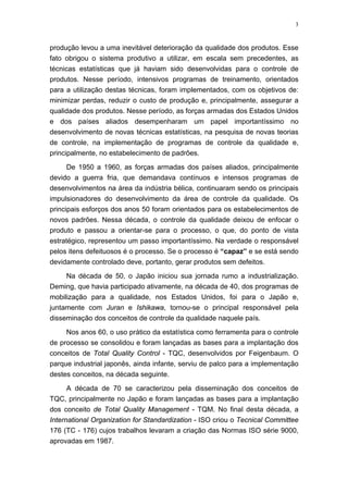 3
produção levou a uma inevitável deterioração da qualidade dos produtos. Esse
fato obrigou o sistema produtivo a utilizar, em escala sem precedentes, as
técnicas estatísticas que já haviam sido desenvolvidas para o controle de
produtos. Nesse período, intensivos programas de treinamento, orientados
para a utilização destas técnicas, foram implementados, com os objetivos de:
minimizar perdas, reduzir o custo de produção e, principalmente, assegurar a
qualidade dos produtos. Nesse período, as forças armadas dos Estados Unidos
e dos países aliados desempenharam um papel importantíssimo no
desenvolvimento de novas técnicas estatísticas, na pesquisa de novas teorias
de controle, na implementação de programas de controle da qualidade e,
principalmente, no estabelecimento de padrões.
De 1950 a 1960, as forças armadas dos países aliados, principalmente
devido a guerra fria, que demandava contínuos e intensos programas de
desenvolvimentos na área da indústria bélica, continuaram sendo os principais
impulsionadores do desenvolvimento da área de controle da qualidade. Os
principais esforços dos anos 50 foram orientados para os estabelecimentos de
novos padrões. Nessa década, o controle da qualidade deixou de enfocar o
produto e passou a orientar-se para o processo, o que, do ponto de vista
estratégico, representou um passo importantíssimo. Na verdade o responsável
pelos itens defeituosos é o processo. Se o processo é “capaz” e se está sendo
devidamente controlado deve, portanto, gerar produtos sem defeitos.
Na década de 50, o Japão iniciou sua jornada rumo a industrialização.
Deming, que havia participado ativamente, na década de 40, dos programas de
mobilização para a qualidade, nos Estados Unidos, foi para o Japão e,
juntamente com Juran e Ishikawa, tornou-se o principal responsável pela
disseminação dos conceitos de controle da qualidade naquele país.
Nos anos 60, o uso prático da estatística como ferramenta para o controle
de processo se consolidou e foram lançadas as bases para a implantação dos
conceitos de Total Quality Control - TQC, desenvolvidos por Feigenbaum. O
parque industrial japonês, ainda infante, serviu de palco para a implementação
destes conceitos, na década seguinte.
A década de 70 se caracterizou pela disseminação dos conceitos de
TQC, principalmente no Japão e foram lançadas as bases para a implantação
dos conceito de Total Quality Management - TQM. No final desta década, a
International Organization for Standardization - ISO criou o Tecnical Committee
176 (TC - 176) cujos trabalhos levaram a criação das Normas ISO série 9000,
aprovadas em 1987.
 