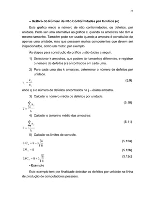 39
– Gráfico do Número de Não Conformidades por Unidade (u)
Este gráfico mede o número de não conformidades, ou defeitos, por
unidade. Pode ser uma alternativa ao gráfico c, quando as amostras não têm o
mesmo tamanho. Também pode ser usado quando a amostra é constituída de
apenas uma unidade, mas que possuem muitos componentes que devem ser
inspecionados, como um motor, por exemplo.
As etapas para construção do gráfico u são dadas a seguir.
1) Selecionar k amostras, que podem ter tamanhos diferentes, e registrar
o número de defeitos (c) encontrados em cada uma.
2) Para cada uma das k amostras, determinar o número de defeitos por
unidade.
j
j
j
n
c
u =
(5.9)
onde cj é o número de defeitos encontrados na j – ésima amostra.
3) Calcular o número médio de defeitos por unidade:
k
u
u
k
1j
j∑=
=
(5.10)
4) Calcular o tamanho médio das amostras:
k
n
n
k
1j
j∑=
=
(5.11)
5) Calcular os limites de controle.
n
u
3uLICu −=
(5.12a)
uLMu = (5.12b)
n
u
3uLSCu +=
(5.12c)
- Exemplo
Este exemplo tem por finalidade detectar os defeitos por unidade na linha
de produção de computadores pessoais.
 