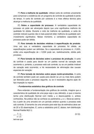 47
1o
) Para a melhoria da qualidade. Utilizar carta de controle unicamente
para comprovar a existência de um programa de controle de qualidade é perda
de tempo. A carta de controle por variáveis é a mais efetiva técnica para
alcançar a melhoria da qualidade.
2o
) Sobre a capacidade do processo. A verdadeira capacidade do
processo só pode ser alcançada depois que uma significativa melhoria da
qualidade foi obtida. Durante o ciclo de melhoria da qualidade, a carta de
controle indicará quando não é mais possível obter melhoria da qualidade sem
investimento significativo. Nesse momento, a verdadeira capacidade do
processo pode ser obtida.
3o
) Para tomada de decisões relativas à especificação do produto.
Uma vez que a verdadeira capacidade do processo foi obtida, as
especificações podem ser definidas, Se a capacidade do processo é ± 0,003,
então uma especificação de ± 0,004 pode ser, realisticamente, obtida pelo
processo.
4o
) Para tomada de decisões sobre o processo de produção. A carta
de controle é usada para decidir se um padrão normal de variação está
ocorrendo e, portanto, o processo está sob controle, ou se um padrão instável
de variação está ocorrendo, e há necessidade de eliminação das causas
especiais de variação.
5o
) Para tomada de decisões sobre peças recém-produzidas. A carta
de controle também pode ser usada para decidir se um ou mais itens podem
ser liberados para o processo seguinte, ou se é necessária alguma ação do
tipo inspeção ou reparo.
- Fundamentos estatístico dos gráficos de controle
Para entender a fundamentação dos gráficos de controle, imagine que a
característica de qualidade de uma peça seja o seu diâmetro, e que a mesma
tenha uma distribuição Normal com média µ e desvio-padrão σ, ambos
conhecidos. Na prática não se conhece os parâmetros µ e σ. Deve-se estima-
los a partir de uma amostra em um período anterior quando o processo está
sob controle. O tamanho de uma amostra para este tipo de estimativa deve ser
de 20 a 25 observações. E, como a estatística pivô Z, abaixo, tem distribuição
Normal Padrão N(0,1)
n/
x
z
σ
µ−
= . (5.12)
tem-se que
 