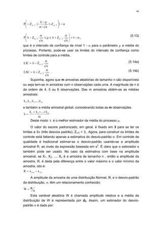48
α−⎟
⎠
⎞
⎜
⎝
⎛
≤
σ
µ−
≤− αα 1Z
n/
x
ZP 2/2/
α−=⎟
⎠
⎞
⎜
⎝
⎛ σ
+≤µ≤
σ
− αα 1
n
Zx
n
ZxP 2/2/ ,
(5.13)
que é o intervalo de confiança de nível 1 - α para o parâmetro µ a média do
processo. Portanto, pode-se usar os limites do intervalo de confiança como
limites de controle para a média,
n
ZxLIC 2/
σ
−= α
(5.14a)
n
ZxLSC 2/
σ
+= α . (5.14b)
Suponha, agora que m amostras aleatórias de tamanho n são disponíveis
ou seja tem-se m amostras com n observações cada uma. A magnitude de n é
da ordem de 4, 5 ou 6 observações. Das m amostras obtém-se as médias
amostrais:
m321 x...,,x,x,x
e também a média amostral global, considerando todas as m observações
x
x x x
m
m
=
+ + +1 2 ...
Deste modo x é o melhor estimador da média do processo µ.
O valor do escore padronizado, em geral, é fixado em 3 para se ter os
limites a 3σ (três desvios padrão), Zα/2 = 3,. Agora, para construir os limites de
controle está faltando apenas a estimativa do desvio-padrão σ. Em controle de
qualidade é tradicional estimar-se o desvio-padrão usando-se a amplitude
amostral R, ao invés da expressão baseada em s2
. É claro que o estimador s
também pode ser usado. No caso da estimativa com base na amplitude
amostral, se X1, X2, ..., Xn é a amostra de tamanho n , então a amplitude da
amostra, R, é dada pela diferença entre o valor máximo e o valor mínimo da
amostra, isto é:
)1()n( xxR −=
A amplitude da amostra de uma distribuição Normal, R, e o desvio-padrão
da distribuição, σ, têm um relacionamento conhecido:
W R= σ
Esta variável aleatória W é chamada amplitude relativa e a média da
distribuição de W é representada por d2. Assim, um estimador do desvio-
padrão σ é dado por:
 