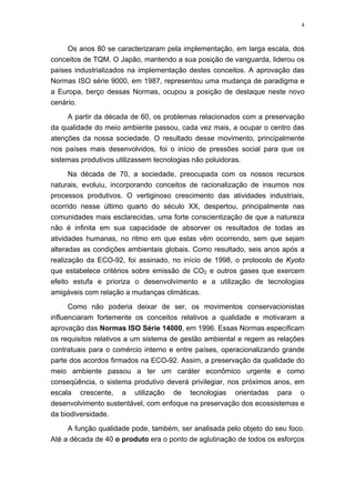 4
Os anos 80 se caracterizaram pela implementação, em larga escala, dos
conceitos de TQM. O Japão, mantendo a sua posição de vanguarda, liderou os
países industrializados na implementação destes conceitos. A aprovação das
Normas ISO série 9000, em 1987, representou uma mudança de paradigma e
a Europa, berço dessas Normas, ocupou a posição de destaque neste novo
cenário.
A partir da década de 60, os problemas relacionados com a preservação
da qualidade do meio ambiente passou, cada vez mais, a ocupar o centro das
atenções da nossa sociedade. O resultado desse movimento, principalmente
nos países mais desenvolvidos, foi o início de pressões social para que os
sistemas produtivos utilizassem tecnologias não poluidoras.
Na década de 70, a sociedade, preocupada com os nossos recursos
naturais, evoluiu, incorporando conceitos de racionalização de insumos nos
processos produtivos. O vertiginoso crescimento das atividades industriais,
ocorrido nesse último quarto do século XX, despertou, principalmente nas
comunidades mais esclarecidas, uma forte conscientização de que a natureza
não é infinita em sua capacidade de absorver os resultados de todas as
atividades humanas, no ritmo em que estas vêm ocorrendo, sem que sejam
alteradas as condições ambientais globais. Como resultado, seis anos após a
realização da ECO-92, foi assinado, no início de 1998, o protocolo de Kyoto
que estabelece critérios sobre emissão de CO2 e outros gases que exercem
efeito estufa e prioriza o desenvolvimento e a utilização de tecnologias
amigáveis com relação a mudanças climáticas.
Como não poderia deixar de ser, os movimentos conservacionistas
influenciaram fortemente os conceitos relativos a qualidade e motivaram a
aprovação das Normas ISO Série 14000, em 1996. Essas Normas especificam
os requisitos relativos a um sistema de gestão ambiental e regem as relações
contratuais para o comércio interno e entre países, operacionalizando grande
parte dos acordos firmados na ECO-92. Assim, a preservação da qualidade do
meio ambiente passou a ter um caráter econômico urgente e como
conseqüência, o sistema produtivo deverá privilegiar, nos próximos anos, em
escala crescente, a utilização de tecnologias orientadas para o
desenvolvimento sustentável, com enfoque na preservação dos ecossistemas e
da biodiversidade.
A função qualidade pode, também, ser analisada pelo objeto do seu foco.
Até a década de 40 o produto era o ponto de aglutinação de todos os esforços
 