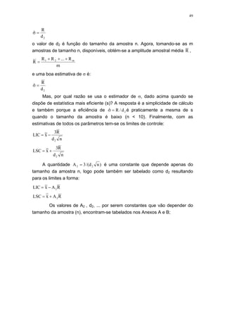 49
2d
R
ˆ =σ
o valor de d2 é função do tamanho da amostra n. Agora, tomando-se as m
amostras de tamanho n, disponíveis, obtém-se a amplitude amostral média R ,
m
R...RR
R m21 +++
=
e uma boa estimativa de σ é:
2d
R
ˆ =σ
Mas, por qual razão se usa o estimador de σ, dado acima quando se
dispõe de estatística mais eficiente (s)? A resposta é a simplicidade de cálculo
e também porque a eficiência de 2d/Rˆ =σ é praticamente a mesma de s
quando o tamanho da amostra é baixo (n < 10). Finalmente, com as
estimativas de todos os parâmetros tem-se os limites de controle:
nd
R3
xLIC
2
−=
nd
R3
xLSC
2
+=
A quantidade )nd/(3A 22 = é uma constante que depende apenas do
tamanho da amostra n, logo pode também ser tabelado como d2 resultando
para os limites a forma:
RAxLIC 2−=
RAxLSC 2+=
Os valores de A2 , d2, ... por serem constantes que vão depender do
tamanho da amostra (n), encontram-se tabelados nos Anexos A e B;
 