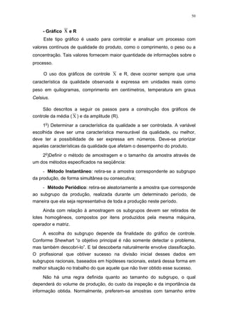 50
- Gráfico x e R
Este tipo gráfico é usado para controlar e analisar um processo com
valores contínuos de qualidade do produto, como o comprimento, o peso ou a
concentração. Tais valores fornecem maior quantidade de informações sobre o
processo.
O uso dos gráficos de controle X e R, deve ocorrer sempre que uma
característica da qualidade observada é expressa em unidades reais como
peso em quilogramas, comprimento em centímetros, temperatura em graus
Celsius.
São descritos a seguir os passos para a construção dos gráficos de
controle da média ( X ) e da amplitude (R).
1o
) Determinar a característica da qualidade a ser controlada. A variável
escolhida deve ser uma característica mensurável da qualidade, ou melhor,
deve ter a possibilidade de ser expressa em números. Deve-se priorizar
aquelas características da qualidade que afetam o desempenho do produto.
2o
)Definir o método de amostragem e o tamanho da amostra através de
um dos métodos especificados na seqüência:
- Método Instantâneo: retira-se a amostra correspondente ao subgrupo
da produção, de forma simultânea ou consecutiva;
- Método Periódico: retira-se aleatoriamente a amostra que corresponde
ao subgrupo da produção, realizada durante um determinado período, de
maneira que ela seja representativa de toda a produção neste período.
Ainda com relação à amostragem os subgrupos devem ser retirados de
lotes homogêneos, compostos por itens produzidos pela mesma máquina,
operador e matriz.
A escolha do subgrupo depende da finalidade do gráfico de controle.
Conforme Shewhart “o objetivo principal é não somente detectar o problema,
mas também descobri-lo”. E tal descoberta naturalmente envolve classificação.
O profissional que obtiver sucesso na divisão inicial desses dados em
subgrupos racionais, baseados em hipóteses racionais, estará dessa forma em
melhor situação no trabalho do que aquele que não tiver obtido esse sucesso.
Não há uma regra definida quanto ao tamanho do subgrupo, o qual
dependerá do volume de produção, do custo da inspeção e da importância da
informação obtida. Normalmente, preferem-se amostras com tamanho entre
 