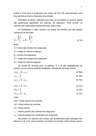 51
quatro e cinco itens e subgrupos que variam de 20 a 25, pois fornecem uma
boa estimativa sobre a dispersão do processo.
3o
)Coletar os dados, utilizando para isso um formulário, no qual os dados
são geralmente registrados em colunas. No aplicativo, “CEP on-line” os
mesmos são registrados seqüencialmente, lado a lado.
4o
) Estabelecer o valor central e os limites de controle, que são obtidos
usando-se as fórmulas.
g
X
X
g
1i
i∑=
= e
g
R
R
g
1i
i∑=
= (5.15)
onde:
X = média das médias dos subgrupos;
iX = média do i-ésimo subgrupo;
g = número de subgrupos;
R = média dos ranges dos subgrupos;
iR = range do i-ésimo subgrupo.
Os limites de controle para os gráficos X e R são estabelecidos de
acordo com os desvios padrões desejados, através das fórmulas abaixo.
sAXLSC 3X
+= (5.16a)
XLCX
= (5.16b)
sAXLIC 3X
−= . (5.16c)
RLSC = R3R σ+ (5.17a)
LCR = R (5.17b)
RLIC = R3R σ− . (5.17c)
onde:
LSC = limite superior de controle;
LIC = limite inferior de controle;
LC = limite central;
X
σ = desvio padrão das médias dos subgrupos;
Rσ = desvio padrão das amplitudes dos subgrupos.
Na prática, os cálculos dos limites são simplificados pela utilização dos
fatores A2, D3 e D4, para encontrar os limites de controle. Estes fatores variam
 