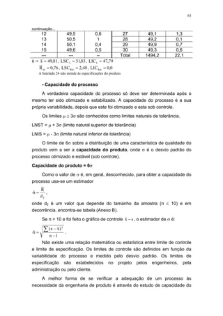 65
continuação...
12 49,5 0,6 27 49,1 1,3
13 50,5 1 28 49,2 0,1
14 50,1 0,4 29 49,9 0,7
15 49,6 0,5 30 49,3 0,6
--- --- -- Total 1494,2 22,1
R 81,49x = , 83,51LSCx = , 79,47LICx =
76,0Rm = , 48,2LSCRm = , 0,0LICRm =
A batelada 24 não atende às especificações do produto.
- Capacidade do processo
A verdadeira capacidade do processo só deve ser determinada após o
mesmo ter sido otimizado e estabilizado. A capacidade do processo é a sua
própria variabilidade, depois que este foi otimizado e esta sob controle.
Os limites µ ± 3σ são conhecidos como limites naturais de tolerância.
LNST = µ + 3σ (limite natural superior de tolerância)
LNIS = µ - 3σ (limite natural inferior de tolerância)
O limite de 6σ sobre a distribuição de uma característica de qualidade do
produto vem a ser a capacidade do produto, onde σ é o desvio padrão do
processo otimizado e estável (sob controle).
Capacidade do produto = 6σ
Como o valor de σ é, em geral, desconhecido, para obter a capacidade do
processo usa-se um estimador
2d
R
ˆ =σ ,
onde d2 é um valor que depende do tamanho da amostra (n ≤ 10) e em
decorrência, encontra-se tabela (Anexo B).
Se n > 10 e foi feito o gráfico de controle sx − , o estimador de σ é:
1n
)xx(
ˆ
2
−
−
=σ
∑ .
Não existe uma relação matemática ou estatística entre limite de controle
e limite de especificação. Os limites de controle são definidos em função da
variabilidade do processo e medido pelo desvio padrão. Os limites de
especificação são estabelecidos no projeto pelos engenheiros, pela
administração ou pelo cliente.
A melhor forma de se verificar a adequação de um processo às
necessidade da engenharia de produto é através do estudo de capacidade do
 