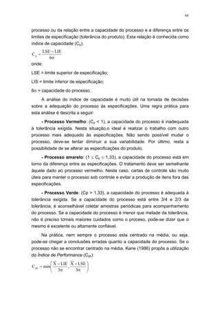 66
processo ou da relação entre a capacidade do processo e a diferença entre os
limites de especificação (tolerância do produto). Esta relação é conhecida como
índice de capacidade (Cp).
σ
−
=
6
LIELSE
Cp
onde:
LSE = limite superior de especificação;
LIS = limite inferior de especificação;
6σ = capacidade do processo.
A análise do índice de capacidade é muito útil na tomada de decisões
sobre a adequação do processo às especificações. Uma regra prática para
esta análise é descrita a seguir:
- Processo Vermelho: (Cp < 1), a capacidade do processo é inadequada
à tolerância exigida. Nesta situação,o ideal é realizar o trabalho com outro
processo mais adequado às especificações. Não sendo possível mudar o
processo, deve-se tentar diminuir a sua variabilidade. Por último, resta a
possibilidade de se alterar as especificações do produto.
- Processo amarelo: (1 ≤ Cp ≤ 1,33), a capacidade do processo está em
torno da diferença entre as especificações. O tratamento deve ser semelhante
àquele dado ao processo vermelho. Neste caso, cartas de controle são muito
úteis para manter o processo sob controle e evitar a produção de itens fora das
especificações.
- Processo Verde: (Cp > 1,33), a capacidade do processo é adequada à
tolerância exigida. Se a capacidade do processo está entre 3/4 e 2/3 da
tolerância, é aconselhável coletar amostras periódicas para acompanhamento
do processo. Se a capacidade do processo é menor que metade da tolerância,
não é preciso tomais maiores cuidados como o proceso, pode-se dizer que o
mesmo é excelente ou altamente confiável.
Na prática, nem sempre o processo esta centrado na média, ou seja,
pode-se chegar a conclusões erradas quanto a capacidade do processo. Se o
processo não se encontrar centrado na média, Kane (1986) propôs a utilização
do Índice de Performance (Cpk):
⎟⎟
⎠
⎞
⎜⎜
⎝
⎛
σ
−
σ
−
=
3
LSEX
,
3
LIEX
minCpk
 