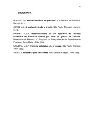 67
BIBLIOGRAFIA
GUEDES, T.A. Melhoria contínua da qualidade. In: II Semana da estatística.
Maringá. 62 p.
JURAN, J.M. A qualidade desde o projeto. São Paulo: Thomson Learning.
551 p.
PIERRET, V.B.H. Desenvolvimento de um aplicativo do Controle
estatístico de Processo on-line por meio de gráfico de controle.
Dissertação de Mestrado do Programa de Pós-graduação em Engenharia de
Produção. Santa Maria: UFSM, 2004.
SIQUEIRA, L.G.P. Controle estatístico do processo, São Paulo: Pioneira,
1997. 129 p.
VIEIRA, S. Estatística para a qualidade. Rio e Janeiro: Campus. 1999. 198 p.
 