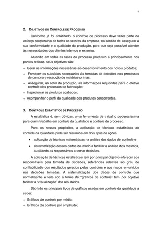 6
2. OBJETIVOS DO CONTROLE DE PROCESSO
Conforme já foi enfatizado, o controle de processo deve fazer parte do
esforço cooperativo de todos os setores da empresa, no sentido de assegurar a
sua conformidade e a qualidade da produção, para que seja possível atender
às necessidades dos clientes internos e externos.
Atuando em todas as fases do processo produtivo e principalmente nos
pontos críticos, seus objetivos são:
♦ Gerar as informações necessárias ao desenvolvimento dos novos produtos;
♦ Fornecer os subsídios necessários às tomadas de decisões nos processos
de compra e recepção de matérias-primas;
♦ Assegurar, ao setor de produção, as informações requeridas para o efetivo
controle dos processos de fabricação;
♦ Inspecionar os produtos acabados;
♦ Acompanhar o perfil da qualidade dos produtos concorrentes.
3. CONTROLE ESTATÍSTICO DE PROCESSO
A estatística é, sem dúvidas, uma ferramenta de trabalho poderosíssima
para quem trabalha em controle da qualidade e controle de processo.
Para os nossos propósitos, a aplicação de técnicas estatísticas ao
controle da qualidade pode ser resumida em dois tipos de ações:
• aplicação de técnicas matemáticas na análise dos dados de controle e
• sistematização desses dados de modo a facilitar a análise dos mesmos,
auxiliando os responsáveis a tomar decisões.
A aplicação de técnicas estatísticas tem por principal objetivo oferecer aos
responsáveis pela tomada de decisões, referências relativas ao grau de
confiabilidade dos resultados gerados pelos controles e aos riscos envolvidos
nas decisões tomadas. A sistematização dos dados de controle que
normalmente é feita sob a forma de “gráficos de controle” tem por objetivo
facilitar a “visualização” dos resultados.
São três os principais tipos de gráficos usados em controle da qualidade a
saber:
♦ Gráficos de controle por média;
♦ Gráficos de controle por amplitude;
 