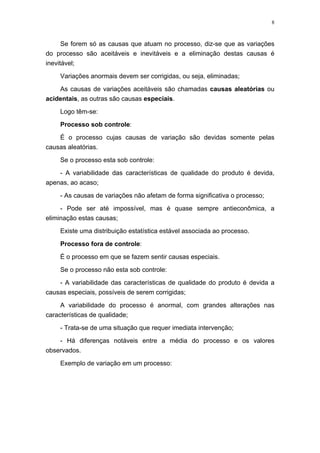 8
Se forem só as causas que atuam no processo, diz-se que as variações
do processo são aceitáveis e inevitáveis e a eliminação destas causas é
inevitável;
Variações anormais devem ser corrigidas, ou seja, eliminadas;
As causas de variações aceitáveis são chamadas causas aleatórias ou
acidentais, as outras são causas especiais.
Logo têm-se:
Processo sob controle:
É o processo cujas causas de variação são devidas somente pelas
causas aleatórias.
Se o processo esta sob controle:
- A variabilidade das características de qualidade do produto é devida,
apenas, ao acaso;
- As causas de variações não afetam de forma significativa o processo;
- Pode ser até impossível, mas é quase sempre antieconômica, a
eliminação estas causas;
Existe uma distribuição estatística estável associada ao processo.
Processo fora de controle:
É o processo em que se fazem sentir causas especiais.
Se o processo não esta sob controle:
- A variabilidade das características de qualidade do produto é devida a
causas especiais, possíveis de serem corrigidas;
A variabilidade do processo é anormal, com grandes alterações nas
características de qualidade;
- Trata-se de uma situação que requer imediata intervenção;
- Há diferenças notáveis entre a média do processo e os valores
observados.
Exemplo de variação em um processo:
 