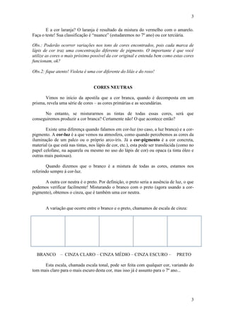 3
E a cor laranja? O laranja é resultado da mistura do vermelho com o amarelo.
Faça o teste! Sua classificação é “nuance” (estudaremos no 7º ano) ou cor terciária.
Obs.: Poderão ocorrer variações nos tons de cores encontrados, pois cada marca de
lápis de cor traz uma concentração diferente de pigmento. O importante é que você
utilize as cores o mais próximo possível da cor original e entenda bem como estas cores
funcionam, ok?
Obs.2: fique atento! Violeta é uma cor diferente do lilás e do roxo!

CORES NEUTRAS
Vimos no início da apostila que a cor branca, quando é decomposta em um
prisma, revela uma série de cores – as cores primárias e as secundárias.
No entanto, se misturarmos as tintas de todas essas cores, será que
conseguiremos produzir a cor branca? Certamente não! O que acontece então?
Existe uma diferença quando falamos em cor-luz (no caso, a luz branca) e a corpigmento. A cor-luz é a que vemos na atmosfera, como quando percebemos as cores da
iluminação de um palco ou o próprio arco-íris. Já a cor-pigmento é a cor concreta,
material (a que está nas tintas, nos lápis de cor, etc.), esta pode ser translúcida (como no
papel celofane, na aquarela ou mesmo no uso do lápis de cor) ou opaca (a tinta óleo e
outras mais pastosas).
Quando dizemos que o branco é a mistura de todas as cores, estamos nos
referindo sempre à cor-luz.
A outra cor neutra é o preto. Por definição, o preto seria a ausência de luz, o que
podemos verificar facilmente! Misturando o branco com o preto (agora usando a corpigmento), obtemos o cinza, que é também uma cor neutra.

A variação que ocorre entre o branco e o preto, chamamos de escala de cinza:

BRANCO – CINZA CLARO – CINZA MÉDIO – CINZA ESCURO –

PRETO

Esta escala, chamada escala tonal, pode ser feita com qualquer cor, variando do
tom mais claro para o mais escuro desta cor, mas isso já é assunto para o 7º ano...

3

 