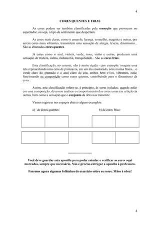 4
CORES QUENTES E FRIAS
As cores podem ser também classificadas pela sensação que provocam no
espectador, ou seja, o tipo de sentimento que despertam.
As cores mais claras, como o amarelo, laranja, vermelho, magenta e outras, por
serem cores mais vibrantes, transmitem uma sensação de alergia, leveza, dinamismo...
São as chamadas cores quentes.
Já cores como o azul, violeta, verde, roxo, vinho e outras, produzem uma
sensação de tristeza, calma, melancolia, tranquilidade... São as cores frias.
Esta classificação, no entanto, não é muito rígida – por exemplo: imagine uma
tela representando uma cena de primavera, em um dia ensolarado, com muitas flores... o
verde claro do gramado e o azul claro do céu, ambos bem vivos, vibrantes, estão
funcionando na composição como cores quentes, contribuindo para o dinamismo da
cena...
Assim, esta classificação refere-se, à princípio, às cores isoladas; quando estão
em uma composição, devemos analisar o comportamento das cores umas em relação às
outras, bem como a sensação que o conjunto da obra nos transmite.
Vamos registrar nos espaços abaixo alguns exemplos:
a) de cores quentes:

b) de cores frias:

---------------------Você deve guardar esta apostila para poder estudar e verificar as cores aqui
marcadas, sempre que necessário. Não é preciso entregar a apostila à professora.
Faremos agora algumas folhinhas de exercício sobre as cores. Mãos à obra!

4

 