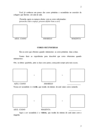 2
2
Você já conheceu um pouco das cores primárias e secundárias no exercício de
colagem que fizemos em sala de aula.
Preencha agora os espaços abaixo com as cores selecionadas:
(preencha todo o espaço, procure definir bem a cor!)
AZUL CIANO AMARELO MAGENTA
CORES SECUNDÁRIAS
São as cores que obtemos quando misturamos as cores primárias duas a duas.
Vamos fazer as experiências para descobrir que cores obteremos quando
misturarmos:
Obs.: no último quadrinho, pinte as duas cores juntas, começando sempre pela mais escura.
+ =
AZUL CIANO AMARELO ______________
Nossa cor secundária é o verde, que resulta da mistura do azul ciano com o amarelo.
+ =
AZUL CIANO MAGENTA _____________
Aqui a cor secundária é o violeta, que resulta da mistura do azul ciano com o
magenta.
 