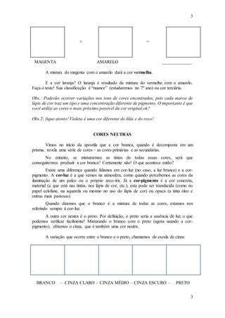 3
3
+ =
MAGENTA AMARELO _____________
A mistura do magenta com o amarelo dará a cor vermelha.
E a cor laranja? O laranja é resultado da mistura do vermelho com o amarelo.
Faça o teste! Sua classificação é “nuance” (estudaremos no 7º ano) ou cor terciária.
Obs.: Poderão ocorrer variações nos tons de cores encontrados, pois cada marca de
lápis de cor traz um tipo e uma concentração diferente de pigmento. O importante é que
você utilize as cores o mais próximo possível da cor original,ok?
Obs.2: fique atento! Violeta é uma cor diferente do lilás e do roxo!
CORES NEUTRAS
Vimos no início da apostila que a cor branca, quando é decomposta em um
prisma, revela uma série de cores – as cores primárias e as secundárias.
No entanto, se misturarmos as tintas de todas essas cores, será que
conseguiremos produzir a cor branca? Certamente não! O que acontece então?
Existe uma diferença quando falamos em cor-luz (no caso, a luz branca) e a cor-
pigmento. A cor-luz é a que vemos na atmosfera, como quando percebemos as cores da
iluminação de um palco ou o próprio arco-íris. Já a cor-pigmento é a cor concreta,
material (a que está nas tintas, nos lápis de cor, etc.), esta pode ser translúcida (como no
papel celofane, na aquarela ou mesmo no uso do lápis de cor) ou opaca (a tinta óleo e
outras mais pastosas).
Quando dizemos que o branco é a mistura de todas as cores, estamos nos
referindo sempre à cor-luz.
A outra cor neutra é o preto. Por definição, o preto seria a ausência de luz, o que
podemos verificar facilmente! Misturando o branco com o preto (agora usando a cor-
pigmento), obtemos o cinza, que é também uma cor neutra.
A variação que ocorre entre o branco e o preto, chamamos de escala de cinza:
BRANCO – CINZA CLARO – CINZA MÉDIO – CINZA ESCURO – PRETO
 