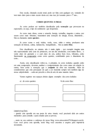 4
4
Esta escala, chamada escala tonal, pode ser feita com qualquer cor, variando do
tom mais claro para o mais escuro desta cor, mas isso já é assunto para o 7º ano...
CORES QUENTES E FRIAS
As cores podem ser também classificadas pela sensação que provocam no
espectador, ou seja, o tipo de sentimento que despertam.
As cores mais claras, como o amarelo, laranja, vermelho, magenta e outras, por
serem cores mais vibrantes, transmitem uma sensação de alergia, leveza, dinamismo...
São as chamadas cores quentes.
Já cores como o azul, violeta, verde, roxo, vinho e outras, produzem uma
sensação de tristeza, calma, melancolia, tranquilidade... São as cores frias.
Esta classificação, no entanto, não é muito rígida – por exemplo: imagine uma
tela representando uma cena de primavera, em um dia ensolarado, com muitas flores... o
verde claro do gramado e o azul claro do céu, ambos bem vivos, vibrantes, estão
funcionando na composição como cores quentes, contribuindo para o dinamismo da
cena...
Assim, esta classificação refere-se, à princípio, às cores isoladas; quando estão
em uma composição, devemos analisar o comportamento das cores umas em relação às
outras, bem como a sensação que o conjunto da obra nos transmite. Além de
considerarmos que esta percepção do quê a cor transmite sempre terá também algo de
nossa subjetividade – cada um percebe a obra de arte de uma maneira única.
Vamos registrar nos espaços abaixo alguns exemplos das cores isoladas:
a) de cores quentes: b) de cores frias:
----------------------
ORIENTAÇÕES
- guarde esta apostila em sua pasta de artes visuais; você precisará dela em outros
momentos para consulta e para estudar para as provas;
- anote no seu caderno o endereço de nosso blog: www.artescentro678.blogspot.com.br.
Caso você perca esta apostila, neste blog você encontra o arquivo para imprimi-la
novamente.
 
