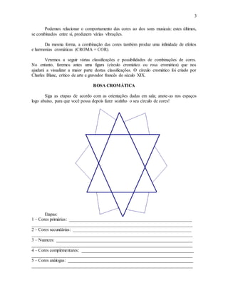 3
Podemos relacionar o comportamento das cores ao dos sons musicais: estes últimos,
se combinados entre si, produzem várias vibrações.
Da mesma forma, a combinação das cores também produz uma infinidade de efeitos
e harmonias cromáticas (CROMA = COR).
Veremos a seguir várias classificações e possibilidades de combinações de cores.
No entanto, faremos antes uma figura (círculo cromático ou rosa cromática) que nos
ajudará a visualizar a maior parte destas classificações. O círculo cromático foi criado por
Charles Blanc, crítico de arte e gravador francês do século XIX.
ROSA CROMÁTICA
Siga as etapas de acordo com as orientações dadas em sala; anote-as nos espaços
logo abaixo, para que você possa depois fazer sozinho o seu círculo de cores!
Etapas:
1 – Cores primárias: _______________________________________________________
________________________________________________________________________
2 – Cores secundárias: _____________________________________________________
________________________________________________________________________
3 – Nuances: _____________________________________________________________
________________________________________________________________________
4 – Cores complementares: __________________________________________________
________________________________________________________________________
5 – Cores análogas: ________________________________________________________
________________________________________________________________________
 