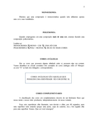 5
MONOCROMIA
Dizemos que uma composição é monocromática quando nela utilizamos apenas
uma cor e suas tonalidades.
POLICROMIA
Quando empregamos em uma composição mais de uma cor, estamos fazendo uma
composição policromática.
Lembre-se:
MONOCROMIA  MONO = UM  UMA SÓ COR
POLICROMINA  POLI = MUITAS  DUAS OU MAIS CORES
CORES ANÁLOGAS
São as cores que possuem alguma afinidade entre si, possuem algo em comum.
Vamos identificar no círculo cromático três exemplos de cores análogas entre si? Marque-
as com “A” ao lado dos triângulos correspondentes.
CORES COMPLEMENTARES
A classificação das cores em complementares decorre de um fenômeno físico que
nossa mente e nossa visão produzem, independentemente de nossa vontade.
Faça esta experiência: olhe fixamente, sem desviar o olhar, por 40 segundos, para
uma superfície toda amarela (peque uma pasta, capa de caderno, etc.). Em seguida olhe
para uma superfície branca. Que cor você enxergou?
CORES ANÁLOGAS SÃO AQUELAS QUE
POSSUEM UMA IDENTIDADE DE COR ENTRE SI.
 