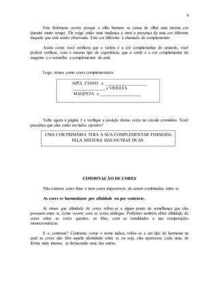 6
Este fenômeno ocorre porque o olho humano se cansa de olhar uma mesma cor
durante muito tempo. Ele exige então uma mudança e atrai a presença de uma cor diferente
daquela que está sendo observada. Esta cor diferente é chamada de complementar.
Assim como você verificou que o violeta é a cor complementar do amarelo, você
poderá verificar, com o mesmo tipo de experiência, que o verde é a cor complementar do
magenta e o vermelho a complementar do azul.
Logo, temos como cores complementares:
Volte agora à página 3 e verifique a posição destas cores no círculo cromático. Você
percebeu que elas estão em lados opostos?
COMBINAÇÃO DE CORES
Não existem cores feias e nem cores impossíveis de serem combinadas entre si.
As cores se harmonizam por afinidade ou por contraste.
Já vimos que afinidade de cores refere-se a algum ponto de semelhança que elas
possuam entre si, como ocorre com as cores análogas. Podemos também obter afinidade de
cores entre as cores quentes, as frias, com as tonalidades e nas composições
monocromáticas.
E o contraste? Contraste, como o nome indica, refere-se a um tipo de harmonia na
qual as cores não têm aquela identidade entre si, ou seja, elas aparecem, cada uma, de
forma mais intensa, se destacando uma das outras.
AZUL CIANO e ___________________
_______________ e VIOLETA
MAGENTA e ___________________
UMA COR PRIMÁRIA TERÁ A SUA COMPLEMENTAR FORMADA
PELA MISTURA DAS OUTRAS DUAS.
 