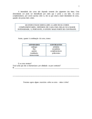 7
A intensidade das cores não depende somente dos pigmentos das tintas. Uma
determinada cor pode ser intensificada por outra que é posta a seu lado. As cores
complementares, por serem opostas entre si, são as que criam a maior intensidade de cores,
quando são postas lado a lado.
Assim, quanto à combinação de cores, temos:
AFINIDADES CONTRASTES
análogas
frias
quentes
tonalidades
monocromias
primárias
secundárias
complementares
policromias
E as cores neutras?
Você acha que elas se harmonizam por afinidade ou por contraste?
R: _______________________________________________________________________
--------------------------------------------------------------------------------------------------------------
Faremos agora alguns exercícios sobre as cores – mãos à obra!
QUANDO COLOCAMOS LADO A LADO DUAS CORES
COMPLEMENTARES, OBTEMOS DE CADA UMA DELAS SUA MAIOR
INTENSIDADE, E, PORTANTO, O EFEITO MAIS FORTE DE CONTRASTE.
 