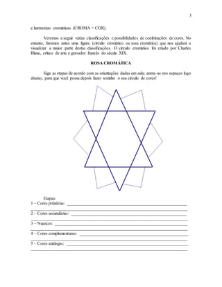 3
e harmonias cromáticas (CROMA = COR).
Veremos a seguir várias classificações e possibilidades de combinações de cores. No
entanto, faremos antes uma figura (círculo cromático ou rosa cromática) que nos ajudará a
visualizar a maior parte destas classificações. O círculo cromático foi criado por Charles
Blanc, crítico de arte e gravador francês do século XIX.
ROSA CROMÁTICA
Siga as etapas de acordo com as orientações dadas em sala; anote-as nos espaços logo
abaixo, para que você possa depois fazer sozinho o seu círculo de cores!
Etapas:
1 – Cores primárias: _______________________________________________________
________________________________________________________________________
2 – Cores secundárias: _____________________________________________________
________________________________________________________________________
3 – Nuances: _____________________________________________________________
________________________________________________________________________
4 – Cores complementares: __________________________________________________
________________________________________________________________________
5 – Cores análogas: ________________________________________________________
________________________________________________________________________
 
