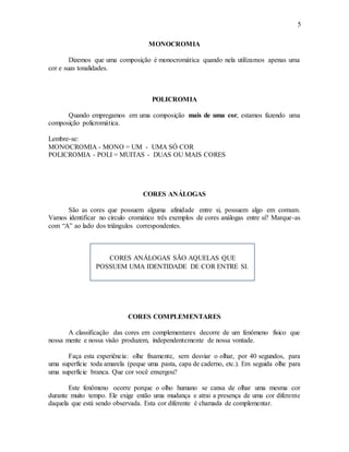 5
MONOCROMIA
Dizemos que uma composição é monocromática quando nela utilizamos apenas uma
cor e suas tonalidades.
POLICROMIA
Quando empregamos em uma composição mais de uma cor, estamos fazendo uma
composição policromática.
Lembre-se:
MONOCROMIA - MONO = UM - UMA SÓ COR
POLICROMIA - POLI = MUITAS - DUAS OU MAIS CORES
CORES ANÁLOGAS
São as cores que possuem alguma afinidade entre si, possuem algo em comum.
Vamos identificar no círculo cromático três exemplos de cores análogas entre si? Marque-as
com “A” ao lado dos triângulos correspondentes.
CORES COMPLEMENTARES
A classificação das cores em complementares decorre de um fenômeno físico que
nossa mente e nossa visão produzem, independentemente de nossa vontade.
Faça esta experiência: olhe fixamente, sem desviar o olhar, por 40 segundos, para
uma superfície toda amarela (peque uma pasta, capa de caderno, etc.). Em seguida olhe para
uma superfície branca. Que cor você enxergou?
Este fenômeno ocorre porque o olho humano se cansa de olhar uma mesma cor
durante muito tempo. Ele exige então uma mudança e atrai a presença de uma cor diferente
daquela que está sendo observada. Esta cor diferente é chamada de complementar.
CORES ANÁLOGAS SÃO AQUELAS QUE
POSSUEM UMA IDENTIDADE DE COR ENTRE SI.
 