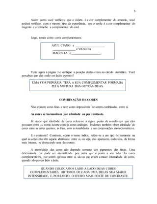 6
Assim como você verificou que o violeta é a cor complementar do amarelo, você
poderá verificar, com o mesmo tipo de experiência, que o verde é a cor complementar do
magenta e o vermelho a complementar do azul.
Logo, temos como cores complementares:
Volte agora à página 3 e verifique a posição destas cores no círculo cromático. Você
percebeu que elas estão em lados opostos?
COMBINAÇÃO DE CORES
Não existem cores feias e nem cores impossíveis de serem combinadas entre si.
As cores se harmonizam por afinidade ou por contraste.
Já vimos que afinidade de cores refere-se a algum ponto de semelhança que elas
possuam entre si, como ocorre com as cores análogas. Podemos também obter afinidade de
cores entre as cores quentes, as frias, com as tonalidades e nas composições monocromáticas.
E o contraste? Contraste, como o nome indica, refere-se a um tipo de harmonia na
qual as cores não têm aquela identidade entre si, ou seja, elas aparecem, cada uma, de forma
mais intensa, se destacando uma das outras.
A intensidade das cores não depende somente dos pigmentos das tintas. Uma
determinada cor pode ser intensificada por outra que é posta a seu lado. As cores
complementares, por serem opostas entre si, são as que criam a maior intensidade de cores,
quando são postas lado a lado.
AZUL CIANO e ___________________
_______________ e VIOLETA
MAGENTA e ___________________
UMA COR PRIMÁRIA TERÁ A SUA COMPLEMENTAR FORMADA
PELA MISTURA DAS OUTRAS DUAS.
QUANDO COLOCAMOS LADO A LADO DUAS CORES
COMPLEMENTARES, OBTEMOS DE CADA UMA DELAS SUA MAIOR
INTENSIDADE, E, PORTANTO, O EFEITO MAIS FORTE DE CONTRASTE.
 